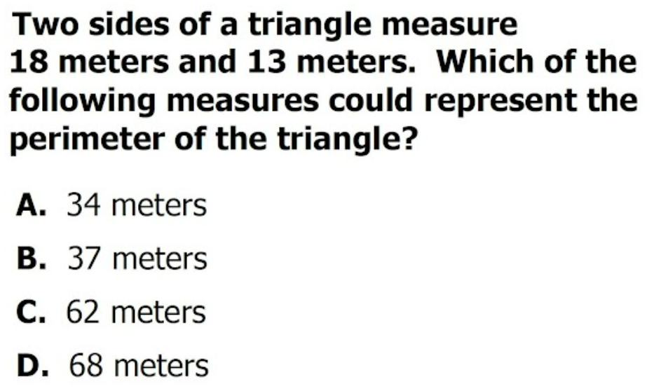 Two sides of a triangle measure
18 meters and 13 meters. Which of the
following measures could represent the
perimeter of the triangle?
A. 34 meters
B. 37 meters
C. 62 meters
D. 68 meters

