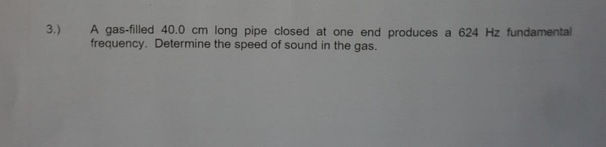 3.) A gas-filled 40.0 cm long pipe closed at one end produces a 624 Hz fundamental
frequency. Determine the speed of sound in the gas.