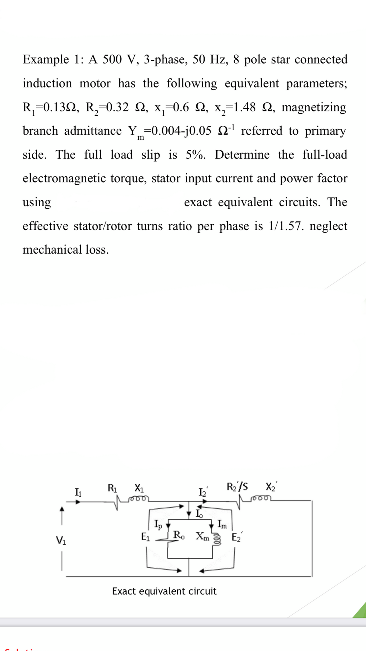 Example 1: A 500 V, 3-phase, 50 Hz, 8 pole star connected
induction motor has the following equivalent parameters;
R,=0.132, R,=0.32 Q, x,-0.6 2, x,=1.48 Q, magnetizing
branch admittance Y =0.004-j0.05 2' referred to primary
m
side. The full load slip is 5%. Determine the full-load
electromagnetic torque, stator input current and power factor
using
exact equivalent circuits. The
effective stator/rotor turns ratio per phase is 1/1.57. neglect
mechanical loss.
R1
X1
R/s
X2
Im
Ip
Ro Xm
m E2
V1
E1
Exact equivalent circuit
