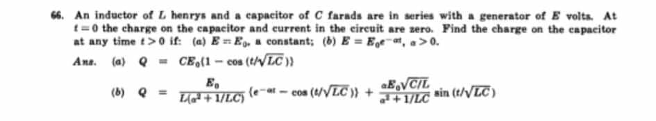 66. An inductor of L henrys and a capacitor of C farads are in series with a generator of E volts. At
t=0 the charge on the capacitor and eurrent in the eireuit are zero. Find the charge on the capacitor
at any time t> 0 if: (a) E= Eg.a constant; (b)E = Ege , a> 0.
Ans. (a) Q = CE(1- cos (t/VLC ))
aEVCIL
+1/LC
Eo
(b) Q =
Llat + 1/LC)
(e-at -
cos (t/VLC)) +
sin (t/VLC)
