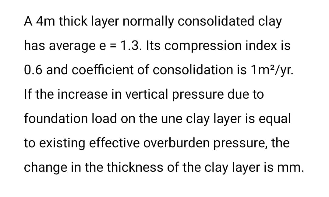 A 4m thick layer normally consolidated clay
has average e = 1.3. Its compression index is
%3D
0.6 and coefficient of consolidation is 1m²/yr.
If the increase in vertical pressure due to
foundation load on the une clay layer is equal
to existing effective overburden pressure, the
change in the thickness of the clay layer is mm.
