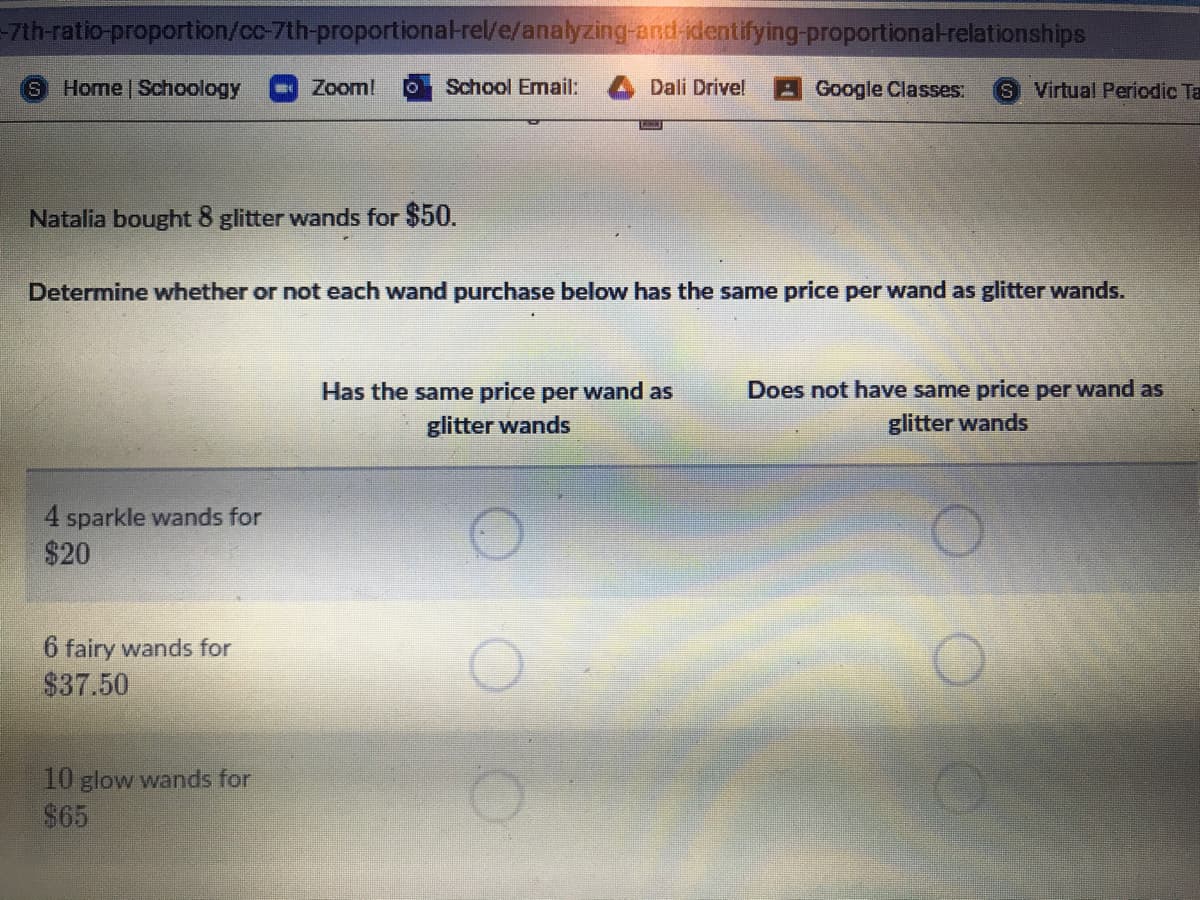 7th-ratio-proportion/cc-7th-proportional-rel/e/analyzing-and-identifying-proportional-relationships
Home Schoology
Zoom!
School Email:
Dali Drivel
Google Classes:
S Virtual Periodic Ta
Natalia bought 8 glitter wands for $50.
Determine whether or not each wand purchase below has the same price per wand as glitter wands.
Has the same price per wand as
Does not have same price per wand as
glitter wands
glitter wands
4 sparkle wands for
$20
6 fairy wands for
$37.50
10 glow wands for
$65
OOO
OO O
