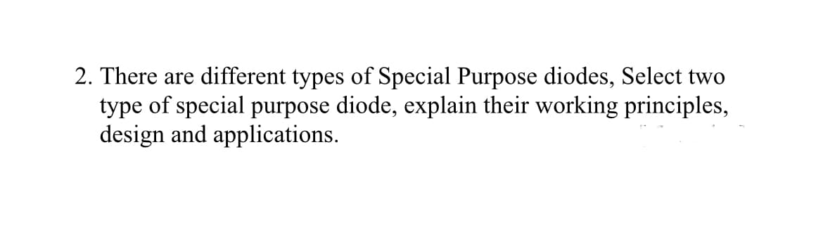 2. There are different types of Special Purpose diodes, Select two
type of special purpose diode, explain their working principles,
design and applications.
