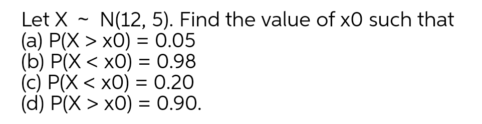 Let X ~ N(12, 5). Find the value of x0 such that
(a) P(X > x0) = 0.05
(b) P(X < x0) = 0.98
(c) P(X < x0) = 0.20
(d) P(X > x0) = 0.90.
