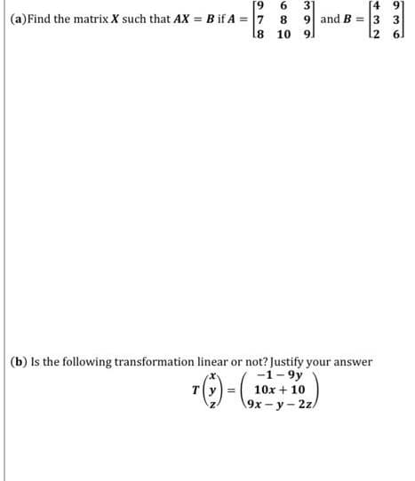 [4 9
(a)Find the matrix X such that AX = B if A = 7 8 9 and B = 3 3
l2 6.
16.
31
l8 10
91
(b) Is the following transformation linear or not? Justify your answer
-1- 9y
10x + 10
19х — у - 2z.
