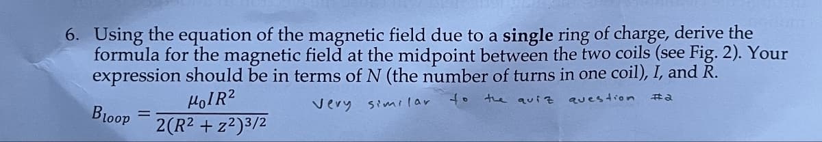 6. Using the equation of the magnetic field due to a single ring of charge, derive the
formula for the magnetic field at the midpoint between the two coils (see Fig. 2). Your
expression should be in terms of N (the number of turns in one coil), I, and R.
Bloop
=
HOIR²
2(R² + z²)3/2
Very similar
to
the quiz
question
e#