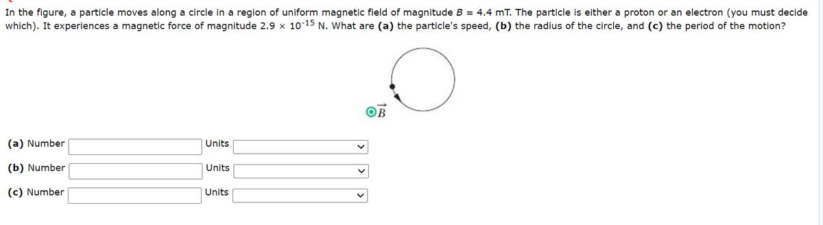 In the figure, a particle moves along a circle in a region of uniform magnetic field of magnitude B = 4.4 mT. The particle is either a proton or an electron (you must decide
which). It experiences a magnetic force of magnitude 2.9 x 10-15 N. What are (a) the particle's speed, (b) the radius of the circle, and (c) the period of the motion?
B
(a) Number
Units
(b) Number
Units
(c) Number
Units
