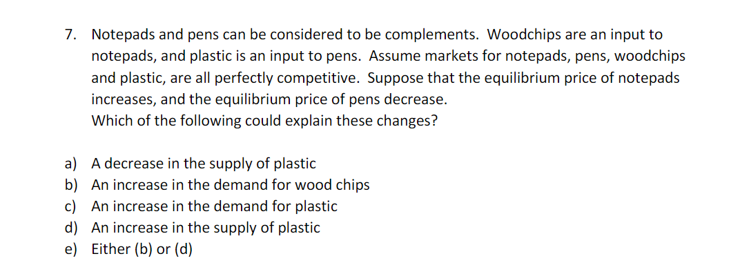 7. Notepads and pens can be considered to be complements. Woodchips are an input to
notepads, and plastic is an input to pens. Assume markets for notepads, pens, woodchips
and plastic, are all perfectly competitive. Suppose that the equilibrium price of notepads
increases, and the equilibrium price of pens decrease.
Which of the following could explain these changes?
a)
A decrease in the supply of plastic
b) An increase in the demand for wood chips
c) An increase in the demand for plastic
d) An increase in the supply of plastic
e) Either (b) or (d)