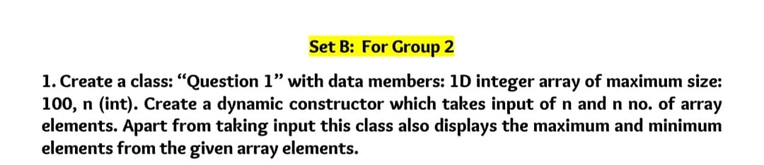 Set B: For Group 2
1. Create a class: "Question 1" with data members: 1D integer array of maximum size:
100, n (int). Create a dynamic constructor which takes input of n and n no. of array
elements. Apart from taking input this class also displays the maximum and minimum
elements from the given array elements.
