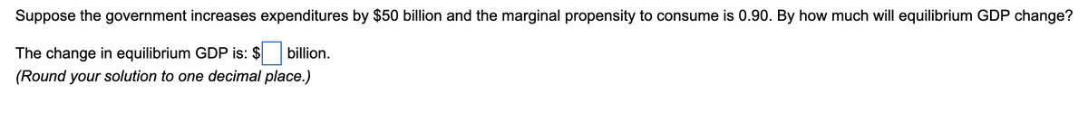 **Example Problem for Understanding Fiscal Policy Impacts:**

**Problem Statement:**

*Suppose the government increases expenditures by $50 billion and the marginal propensity to consume is 0.90. By how much will equilibrium GDP change?*

**Solution Approach:**

The change in equilibrium GDP is: $\[ \boxed{450} \] billion. 

*(Round your solution to one decimal place.)*

**Explanation:**

When the government increases its expenditures, it leads to a multiplied effect on the economy through the spending multiplier. The marginal propensity to consume (MPC) indicates how much of additional income consumers will spend. 

In this case, the MPC is 0.90, meaning that consumers will spend 90% of any additional income they receive. The spending multiplier (k) is calculated as:

\[ k = \frac{1}{1 - MPC} = \frac{1}{1 - 0.90} = \frac{1}{0.10} = 10 \]

Thus, an increase in government expenditures of $50 billion will result in a change in equilibrium GDP as follows:

\[ \Delta \text{GDP} = \text{Government Spending} \times \text{Multiplier} \]
\[ \Delta \text{GDP} = 50 \text{ billion} \times 10 = 500 \text{ billion} \]

Hence, the change in equilibrium GDP is $500 billion, and rounding this to one decimal place is $500.0 billion.