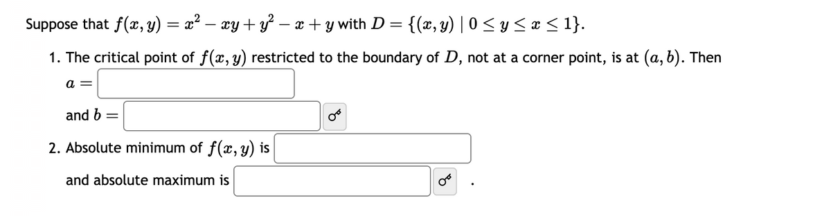 Suppose that f(x, y) = x² ·xy + y² − x + y with D = {(x, y) | 0 ≤ y ≤ x ≤ 1}.
1. The critical point of f(x, y) restricted to the boundary of D, not at a corner point, is at (a, b). Then
a =
and b
2. Absolute minimum of f(x, y) is
and absolute maximum is
४