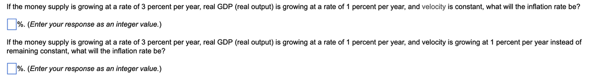 ### Inflation Rate Calculation Problems

#### Problem 1:
If the money supply is growing at a rate of 3 percent per year, real GDP (real output) is growing at a rate of 1 percent per year, and velocity is constant, what will the inflation rate be?

⬜ % (Enter your response as an integer value.)

#### Problem 2:
If the money supply is growing at a rate of 3 percent per year, real GDP (real output) is growing at a rate of 1 percent per year, and velocity is growing at 1 percent per year instead of remaining constant, what will the inflation rate be?

⬜ % (Enter your response as an integer value.)