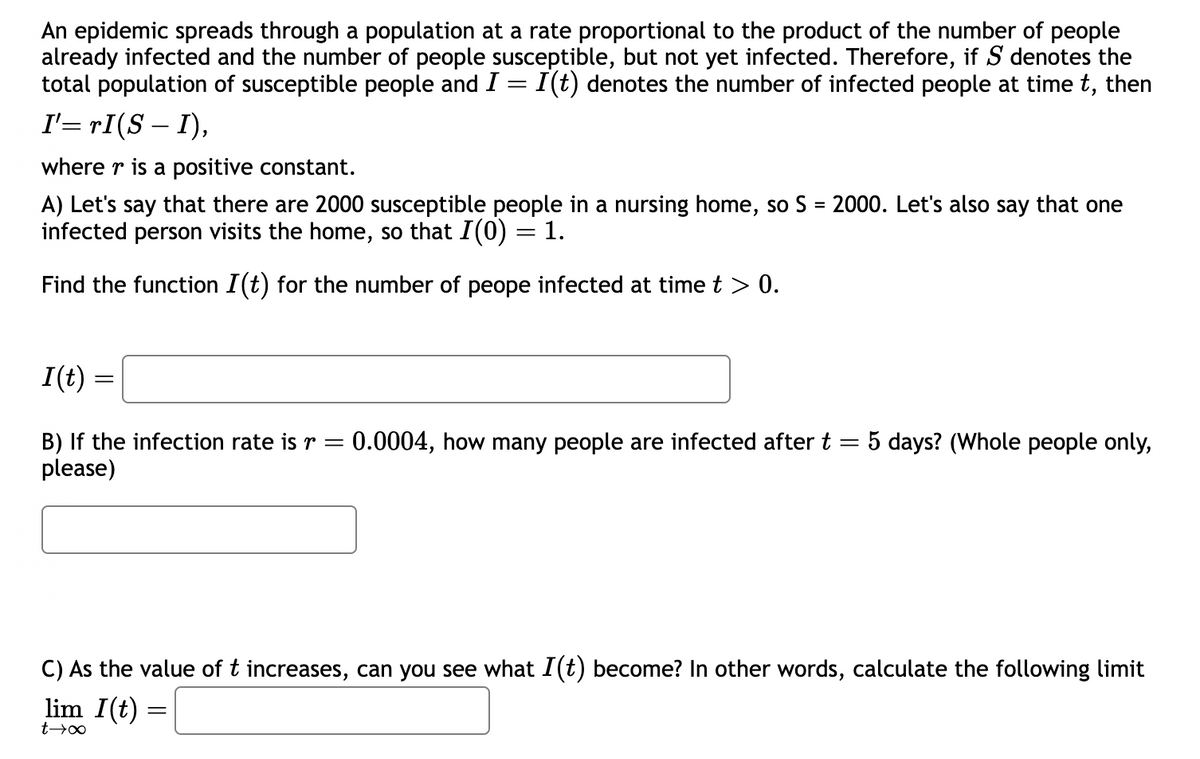 An epidemic spreads through a population at a rate proportional to the product of the number of people
already infected and the number of people susceptible, but not yet infected. Therefore, if S denotes the
total population of susceptible people and I = I(t) denotes the number of infected people at time t, then
I'= rI(S – I),
where r is a positive constant.
A) Let's say that there are 2000 susceptible people in a nursing home, so S = 2000. Let's also say that one
infected person visits the home, so that I(0) = 1.
Find the function I(t) for the number of peope infected at time t > 0.
I(t) =
=
B) If the infection rate is r = 0.0004, how many people are infected after t
please)
5 days? (Whole people only,
C) As the value of t increases, can you see what I(t) become? In other words, calculate the following limit
lim I(t) =
=
t→∞