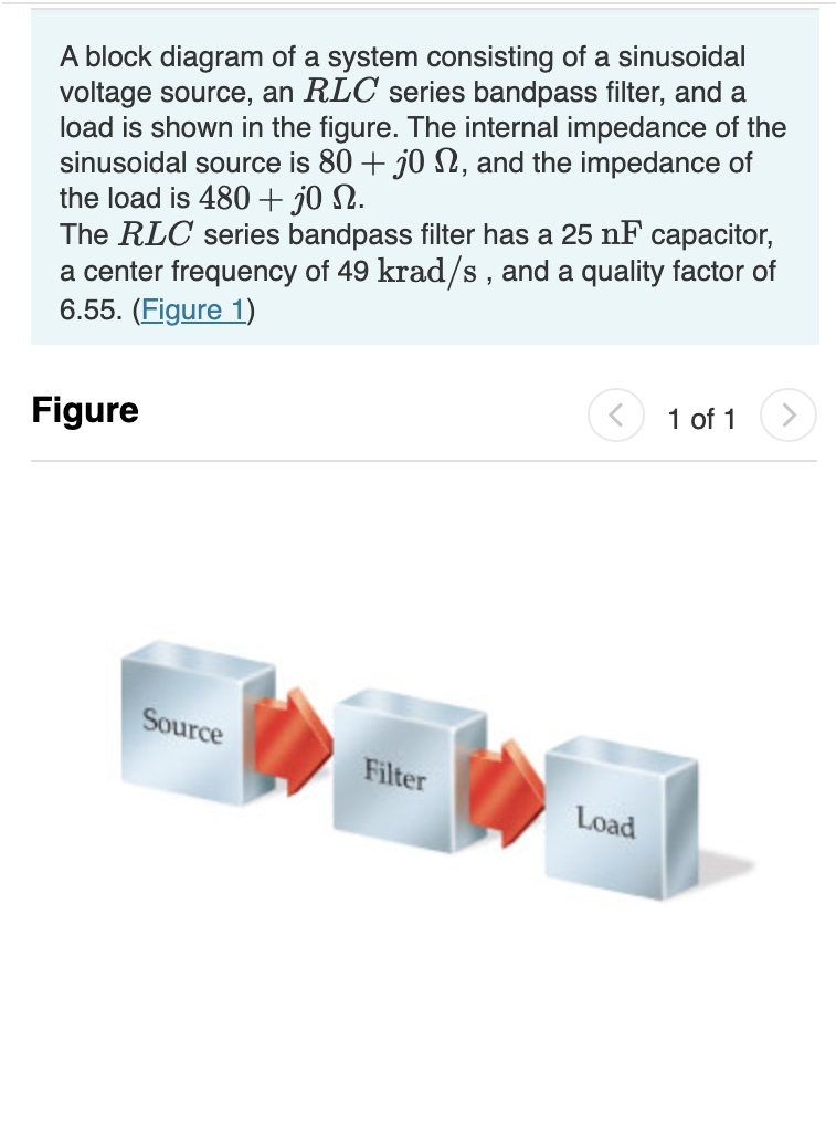 A block diagram of a system consisting of a sinusoidal
voltage source, an RLC series bandpass filter, and a
load is shown in the figure. The internal impedance of the
sinusoidal source is 80 + j0 N, and the impedance of
the load is 480 + jo N.
The RLC series bandpass filter has a 25 nF capacitor,
a center frequency of 49 krad/s, and a quality factor of
6.55. (Figure 1)
Figure
Source
Filter
<
Load
1 of 1