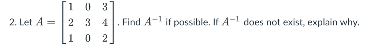 2. Let A
-
[1 0 3
2
3
4
02
Find A
-1
if possible. If A-¹ does not exist, explain why.