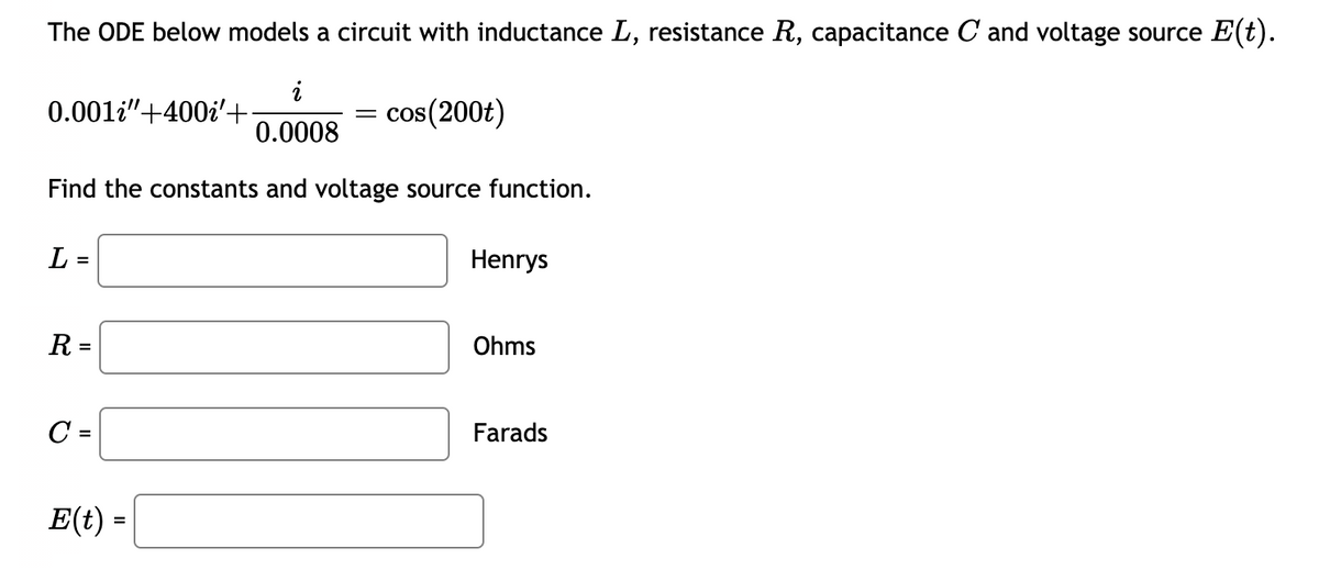 The ODE below models a circuit with inductance L, resistance R, capacitance C and voltage source E(t).
cos(200t)
i
0.0008
Find the constants and voltage source function.
0.001i"+400i'+
L=
R =
C=
E(t) =
Henrys
Ohms
Farads