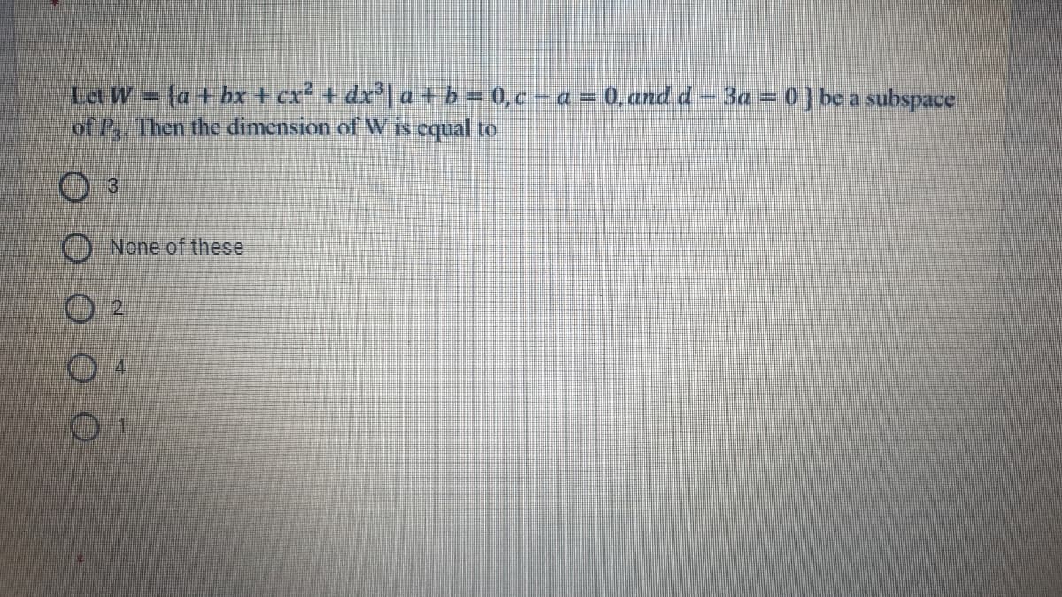 Let W = {a+ bx + cx² + dx*| a +b = 0,c-a = 0, and d-3a = 0] be a subspace
of P, Then the dimension of Wis equal to
3
None of these
2.
4
OO O
