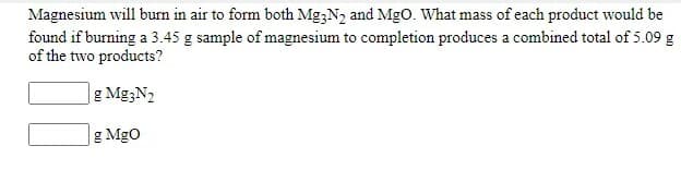 Magnesium will burn in air to form both Mg3N2 and MgO. What mass of each product would be
found if burning a 3.45 g sample of magnesium to completion produces a combined total of 5.09 g
of the two products?
g Mg;N2
g MgO
