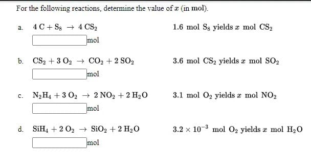 For the following reactions, determine the value of a (in mol).
4 C+ Ss + 4 CS2
1.6 mol Ss yields a mol CS2
a.
mol
b. CS2 + 3 02 - CO2 + 2 SO2
mol
3.6 mol CS2 yields æ mol SO2
C.
N2H4 + 3 02 + 2 NO2 + 2 H20
3.1 mol 02 yields æ mol NO2
mol
d. SIH4 + 2 02 SiO2 + 2 H2O
mol
3.2 x 10-8 mol 02 yields a mol H20
