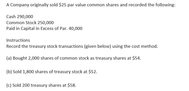 A Company originally sold $25 par value common shares and recorded the following:
Cash 290,000
Common Stock 250,000
Paid in Capital in Excess of Par. 40,000
Instructions
Record the treasury stock transactions (given below) using the cost method.
(a) Bought 2,000 shares of common stock as treasury shares at $54.
(b) Sold 1,800 shares of treasury stock at $52.
(c) Sold 200 treasury shares at $58.