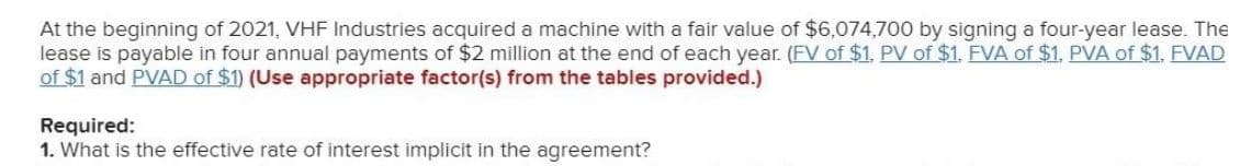 At the beginning of 2021, VHF Industries acquired a machine with a fair value of $6,074,700 by signing a four-year lease. The
lease is payable in four annual payments of $2 million at the end of each year. (FV of $1, PV of $1. FVA of $1. PVA of $1. FVAD
of $1 and PVAD of $1) (Use appropriate factor(s) from the tables provided.)
Required:
1. What is the effective rate of interest implicit in the agreement?