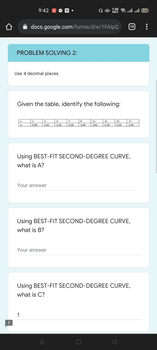 9:42
A "A. 7.00 a ull ull 89
docs.google.com/forms/d/e/1FAIlpQ
14
PROBLEM SOLVING 2:
Use 4 decimal places.
Given the table, identify the following:
1
|11
3
|1.02
13
15
1.84
17
2.45
095
| 1.26
1.58
2.01
| 2.18
|2.34
Using BEST-FIT SECOND-DEGREE CURVE,
what is A?
Your answer
Using BEST-FIT SECOND-DEGREE CURVE.
what is B?
Your answer
Using BEST-FIT SECOND-DEGREE CURVE.
what is C?
1
...
