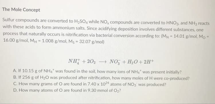 The Mole Concept
Sulfur compounds are converted to H2SO4 while NO, compounds are converted to HNO3, and NH3 reacts
with these acids to form ammonium salts. Since acidifying deposition involves different substances, one
process that naturally occurs is nitrification via bacterial conversion according to: (MN = 14.01 g/mol, Mo =
16.00 g/mol, MH = 1.008 g/mol, Ms = 32.07 g/mol)
NH +202
→ NO, +H20+2H+
A. If 10.15 g of NH4* was found in the soil, how many ions of NH4* was present initially?
B. If 256 g of H20 was produced after nitrification, how many moles of H were co-produced?
C. How many grams of O are found in 7.40 x 1024 atoms of NO3 was produced?
D. How many atoms of O are found in 9.30 mmol of O2?
