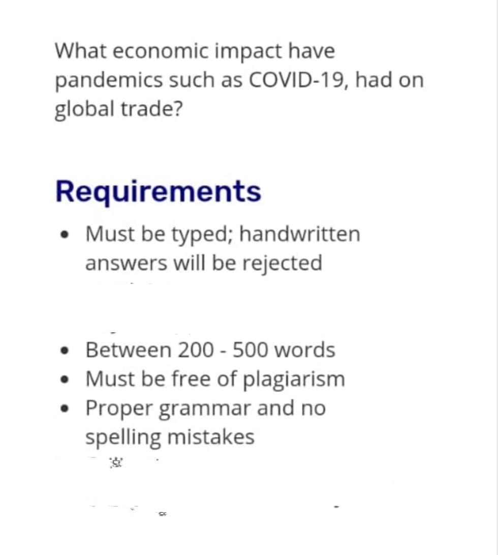 What economic impact have
pandemics such as COVID-19, had on
global trade?
Requirements
• Must be typed; handwritten
answers will be rejected
• Between 200 - 500 words
• Must be free of plagiarism
• Proper grammar and no
spelling mistakes
