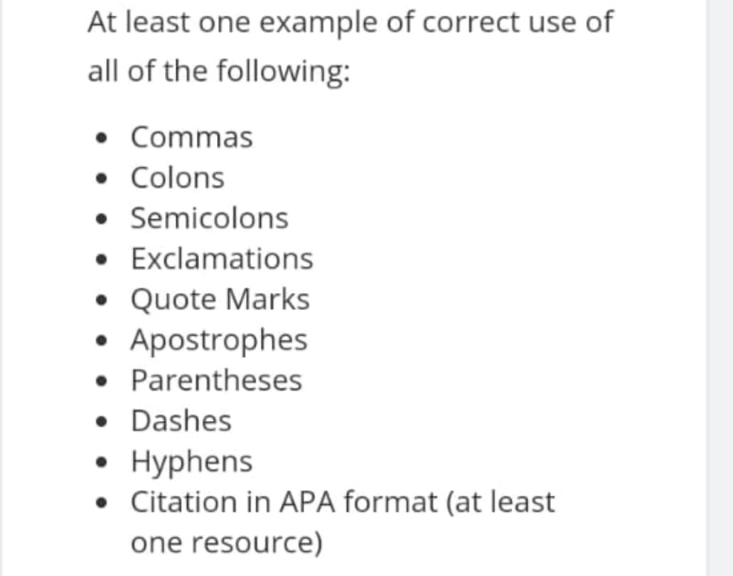 At least one example of correct use of
all of the following:
• Commas
• Colons
• Semicolons
• Exclamations
• Quote Marks
• Apostrophes
• Parentheses
• Dashes
• Hyphens
• Citation in APA format (at least
one resource)
