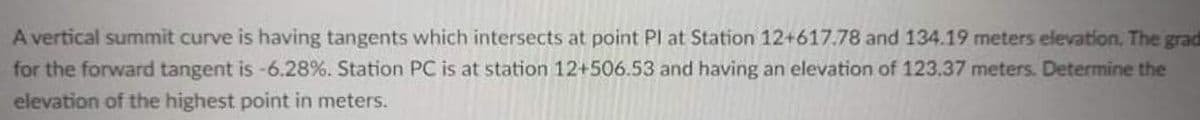 A vertical summit curve is having tangents which intersects at point Pl at Station 12+617.78 and 134.19 meters elevation., The grad
for the forward tangent is -6.28%. Station PC is at station 12+506.53 and having an elevation of 123.37 meters. Determine the
elevation of the highest point in meters.
