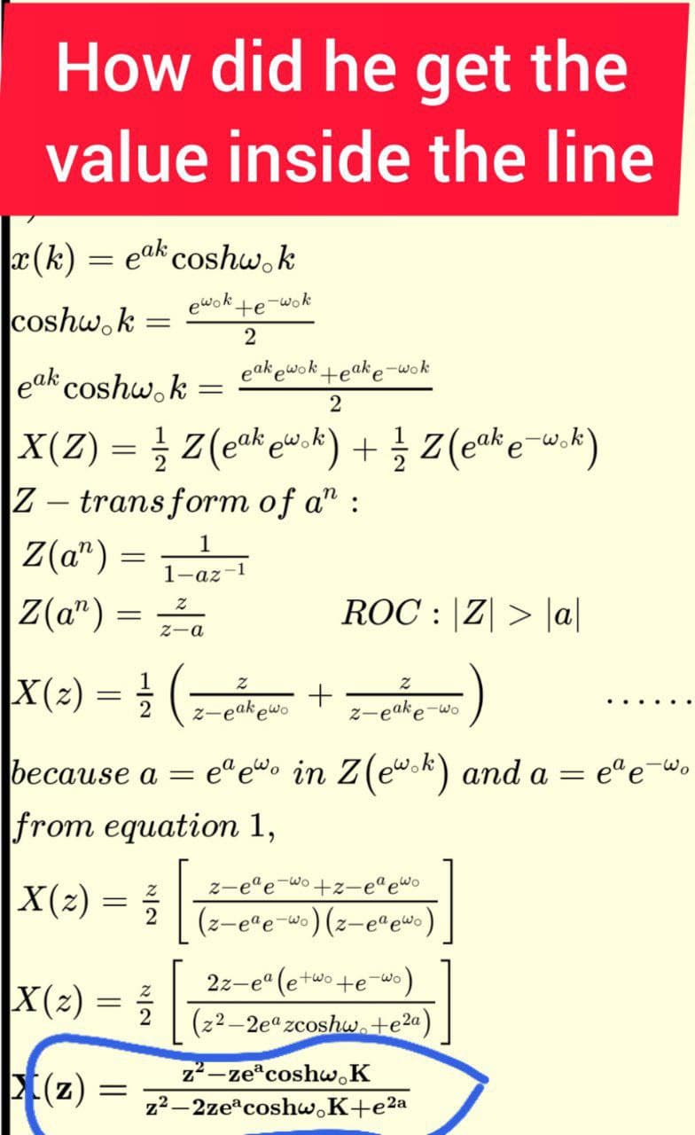 How did he get the
value inside the line
a (k) = eak coshw,k
-wok
coshw. k
ewok
+e
2
eak ewokteake-wok
eak coshw.k
Z - trans form of a" :
Z(a") =
1
1-az-1
Z(a") =
ROC : |Z| > |a|
Z-a
X(2) = ( +)
....
z-eakewo
z-eake-wo
because a = e“ew• in Z(ew.k) and a = e"e-Wo
from equation 1,
ede-wo
z-e"e-wo +z-e"ewo
|X(2)
(z-e"e-w•)(z-e"ewo)
2z-e" (e+wo+e-wo)
X(2) = -
(z2–2ea zcoshw.te2a)
(z):
z²–ze coshw,K
z2–2ze coshw.K+e2a
