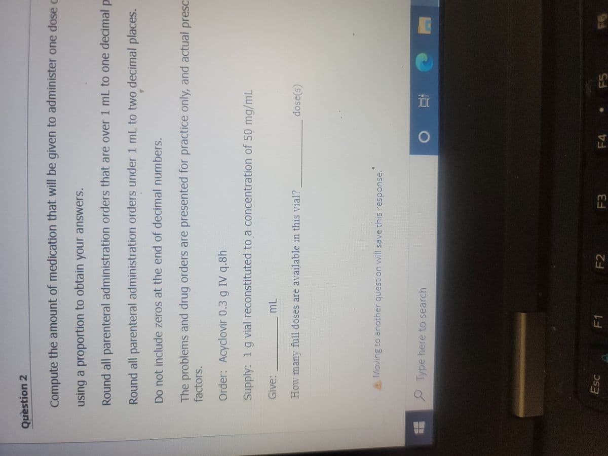 Question 2
Compute the amount of medication that will be given to administer one dose c
using a proportion to obtain your answers.
Р
Round all parenteral administration orders that are over 1 mL to one decimal
Round all parenteral administration orders under 1 mL to two decimal places.
Do not include zeros at the end of decimal numbers.
The problems and drug orders are presented for practice only, and actual presc
factors.
Order: Acyclovir 0.3 g IV q.8h
Supply: 1 g vial reconstituted to a concentration of 50 mg/mL
Give:
How many full doses are available in this vial?
A Moving to another question will save this response.
ML
Type here to search
Esc
F1
F2
F3
dose(s)
O E
F4
F6