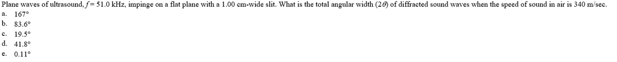 Plane waves of ultrasound, f= 51.0 kHz, impinge on a flat plane with a 1.00 cm-wide slit. What is the total angular width (20) of diffracted sound waves when the speed of sound in air is 340 m/sec.
а. 167°
b. 83.6°
с.
19.5°
d. 41.8°
е. 0.11°
