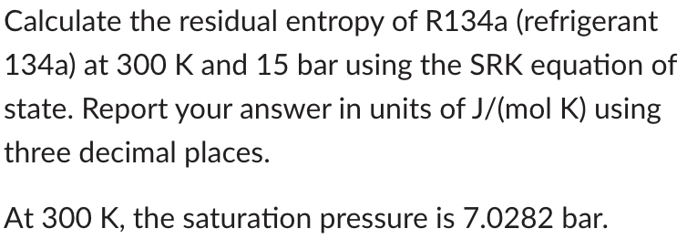 Calculate the residual entropy of R134a (refrigerant
134a) at 300 K and 15 bar using the SRK equation of
state. Report your answer in units of J/(mol K) using
three decimal places.
At 300 K, the saturation pressure is 7.0282 bar.