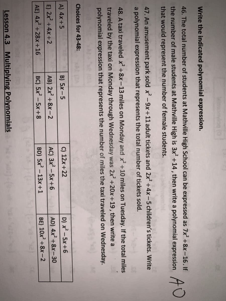 Write the indicated polynomial expression.
46. The total number of students at Mathville High School can be expressed as 7x +8x-16. If
the number of male students at Mathville High is 3x? +14, then write a polynomial expression TU
that would represent the number of female students.
47. An amusement park sold x-9x+11 adult tickets and 2x +4x-5 children's tickets. Write
a polynomial expression that represents the total number of tickets sold.
48. A taxi traveled x +8x-13 miles on Monday and x +10 miles on Tuesday. If the total miles
traveled by the taxi on Monday through Wednesday was 2x +20x+19, then write a
polynomial expression that represents the number of miles the taxi traveled on Wednesday.
Choices for 43-48:
A) 4x+5
B) 5x - 5
C) 12x+22
D) x² – 5x +6
E) 2x +4x+2
AB) 2x? +8x –-2
AC) 3x - 5x+6
AD) 4x +8x-30
AE) 4x +28x+16
BC) 5x – 5x+8
BD) 5x? -13x+1
BE) 10x? +8x –2
Lesson 4.3 Multiplying Polynomials
