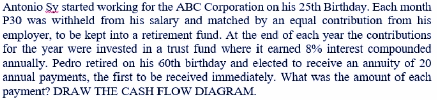 Antonio Sy started working for the ABC Corporation on his 25th Birthday. Each month
P30 was withheld from his salary and matched by an equal contribution from his
employer, to be kept into a retirement fund. At the end of each year the contributions
for the year wvere invested in a trust fund where it earned 8% interest compounded
annually. Pedro retired on his 60th birthday and elected to receive an annuity of 20
annual payments, the first to be received immediately. What was the amount of each
payment? DRAW THE CASH FLOW DIAGRAM.
