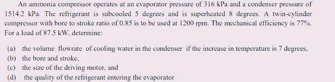 An ammonia compressor operates at an evaporator pressure of 316 kPa and a condenser pressure of
1514.2 kPa. The refrigerant is subcooled 5 degrees and is superheated 8 degrees. A twin-cylinder
compressor with bore to stroke ratio of 0.85 is to be used at 1200 rpm. The mechanical efficiency is 77%.
For a load of 87.5 kW, determine:
(a) the volume flowrate of cooling water in the condenser if the increase in temperature is 7 degrees,
(b) the bore and stroke,
(c) the size of the driving motor, and
(d) the quality of the refrigerant entering the evaporator
