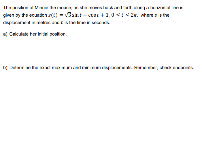 The position of Minnie the mouse, as she moves back and forth along a horizontal line is
given by the equation s(t) = √3 sint + cost +1,0 ≤ t ≤ 2π, where s is the
displacement in metres and t is the time in seconds.
a) Calculate her initial position.
b) Determine the exact maximum and minimum displacements. Remember, check endpoints.