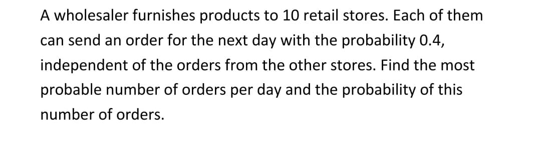 A wholesaler furnishes products to 10 retail stores. Each of them
can send an order for the next day with the probability 0.4,
independent of the orders from the other stores. Find the most
probable number of orders per day and the probability of this
number of orders.