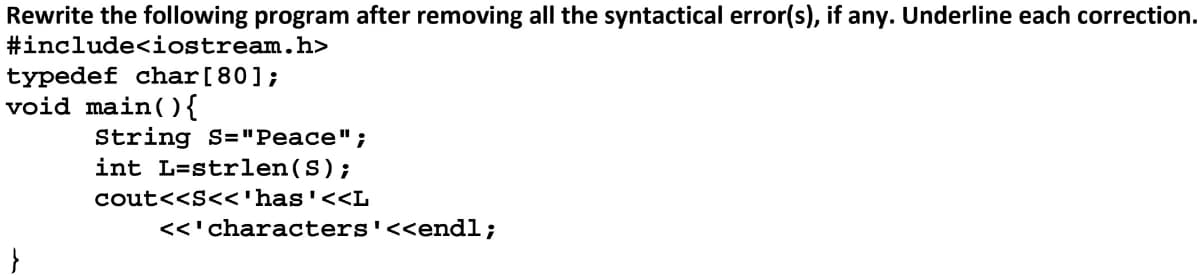 Rewrite the following program after removing all the syntactical error(s), if any. Underline each correction.
#include<iostream.h>
typedef char [80];
void main(){
String S="Peace";
int L-strlen(S);
cout<<S<<'has'<<L
<<'characters '<<endl;