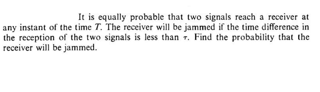 It is equally probable that two signals reach a receiver at
any instant of the time T. The receiver will be jammed if the time difference in
the reception of the two signals is less than T. Find the probability that the
receiver will be jammed.