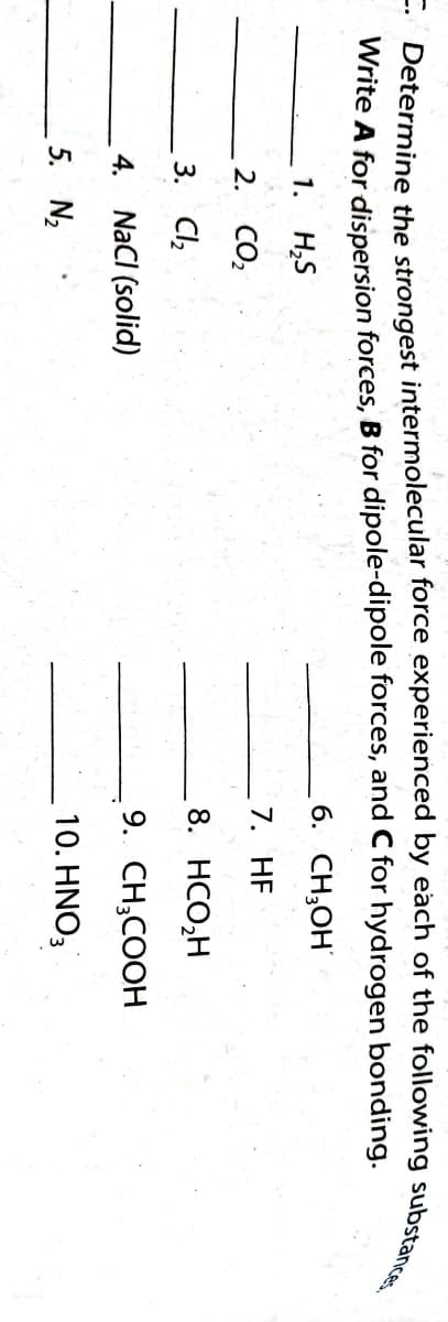 C. Determine the strongest intermolecular force experienced by each of the following substances
Write A for dispersion forces, B for dipole-dipole forces, and C for hydrogen bonding.
6. CH₂OH
1. H₂S
7. HF
2. CO₂
8. HCO₂H
3. Cl₂
4. NaCl (solid)
9. CH₂COOH
5. N₂
10. HNO3