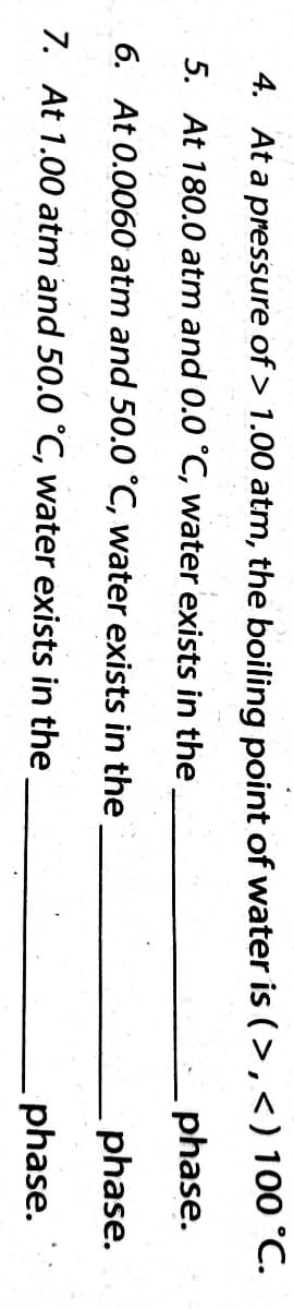 4. At a pressure of > 1.00 atm, the boiling point of water is (>,<) 100 °C.
5. At 180.0 atm and 0.0 °C, water exists in the
phase.
phase.
6. At 0.0060 atm and 50.0 °C, water exists in the
7. At 1.00 atm and 50.0 °C, water exists in the
phase.