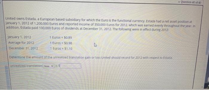 * Question 40 of 40
United owns Estada, a European based subsidiary for which the Euro is the functional currency. Estada had a net asset position at
January 1, 2012 of 1,200,000 Euros and reported income of 350.000 Euros for 2012. which was earned evenly throughout the year, In
addition, Estada paid 100,000 Euros of dividends at December 31. 2012. The following were in effect during 2012:
1 Euros = $0.89
1 Euros = $0.98
January 1. 2012
Average for 2012
December 31, 2012
1 Euros $1.10
betermine the amount of the unrealized translation gain or loss United should record for 2012 with respect to Estada,
unreallzed translation loss vis s
