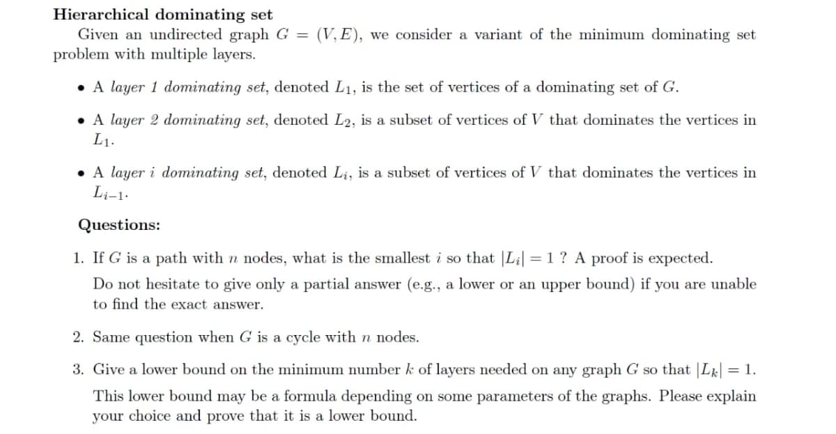 Hierarchical dominating set
Given an undirected graph G =
problem with multiple layers.
(V, E), we consider a variant of the minimum dominating set
• A layer 1 dominating set, denoted L1, is the set of vertices of a dominating set of G.
• A layer 2 dominating set, denoted L2, is a subset of vertices of V that dominates the vertices in
L1.
• A layer i dominating set, denoted Li, is a subset of vertices of V that dominates the vertices in
Li-1.
Questions:
1. If G is a path with n nodes, what is the smallest i so that |L¡| =1 ? A proof is expected.
%3D
Do not hesitate to give only a partial answer (e.g., a lower or an upper bound) if you are unable
to find the exact answer.
2. Same question when G is a cycle with n nodes.
3. Give a lower bound on the minimum number k of layers needed on any graph G so that |Lk| = 1.
This lower bound may be a formula depending on some parameters of the graphs. Please explain
your choice and prove that it is a lower bound.
