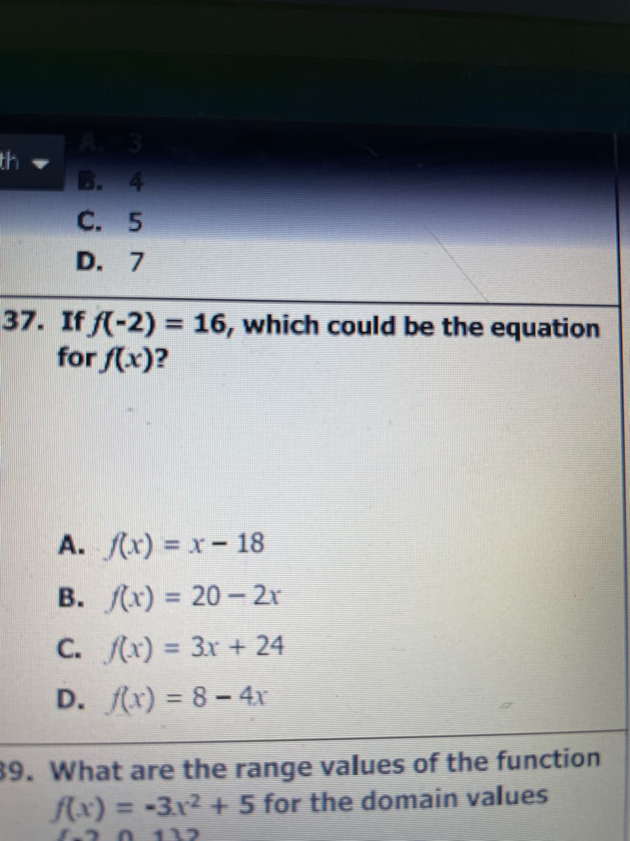 A 3
th
B. 4
C. 5
D. 7
37. If f(-2) = 16, which could be the equation
for f(x)?
%3D
A. f(x) = x - 18
В. Лх) %3D20-2r
C. x) = 3x + 24
D. x) = 8 – 4x
39. What are the range values of the function
f(x) = -3x2 + 5 for the domain values
2011
%3D
