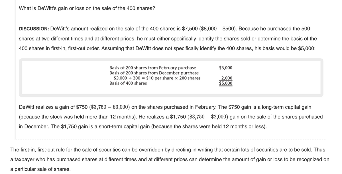 What is DeWitt's gain or loss on the sale of the 400 shares?
DISCUSSION: DeWitt's amount realized on the sale of the 400 shares is $7,500 ($8,000 – $500). Because he purchased the 500
shares at two different times and at different prices, he must either specifically identify the shares sold or determine the basis of the
400 shares in first-in, first-out order. Assuming that DeWitt does not specifically identify the 400 shares, his basis would be $5,000:
$3,000
Basis of 200 shares from February purchase
Basis of 200 shares from December purchase
$3,000 + 300 = $10 per share x 200 shares
Basis of 400 shares
2,000
$5,000
DeWitt realizes a gain of $750 ($3,750 – $3,000) on the shares purchased in February. The $750 gain is a long-term capital gain
(because the stock was held more than 12 months). He realizes a $1,750 ($3,750 – $2,000) gain on the sale of the shares purchased
in December. The $1,750 gain is a short-term capital gain (because the shares were held 12 months or less).
The first-in, first-out rule for the sale of securities can be overridden by directing in writing that certain lots of securities are to be sold. Thus,
a taxpayer who has purchased shares at different times and at different prices can determine the amount of gain or loss to be recognized on
a particular sale of shares.
