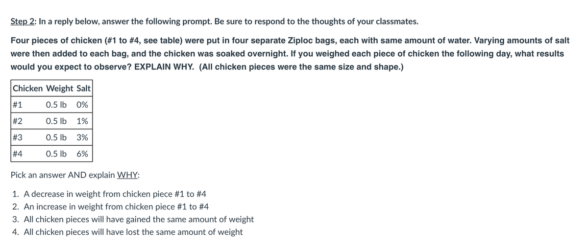 Step 2: In a reply below, answer the following prompt. Be sure to respond to the thoughts of your classmates.
Four pieces of chicken (#1 to #4, see table) were put in four separate Ziploc bags, each with same amount of water. Varying amounts of salt
were then added to each bag, and the chicken was soaked overnight. If you weighed each piece of chicken the following day, what results
would you expect to observe? EXPLAIN WHY. (All chicken pieces were the same size and shape.)
Chicken Weight Salt
#1
#
#2
#3
#4
0.5 lb 0%
0.5 lb 1%
0.5 lb 3%
0.5 lb 6%
Pick an answer AND explain WHY:
1. A decrease in weight from chicken piece #1 to #4
2. An increase in weight from chicken piece #1 to #4
3. All chicken pieces will have gained the same amount of weight
4. All chicken pieces will have lost the same amount of weight