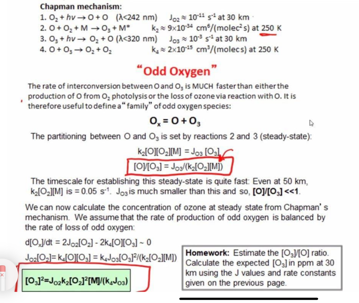 Chapman mechanism:
1. O₂+ hv→ 0+0 (λ<242 nm)
2.0 + O₂ + M → 0₂ + M* k₂
-
3. 03 + hv→ 0₂ +0 (λ<320 nm)
4.0 +03 → 0₂ + O₂
Joz 10-11 s¹ at 30 km
9x10-34 cm³/(molec²s) at 250 K
Jos 10³ s² at 30 km
k₁2x10-15 cm³/(molecs) at 250 K
"Odd Oxygen"
The rate of interconversion between 0 and O3 is MUCH faster than either the
production of O from O₂ photolysis or the loss of ozone via reaction with O. It is
therefore useful to define a" family" of odd oxygen species:
0x = 0 +03
The partitioning between O and O3 is set by reactions 2 and 3 (steady-state):
k₂[0][0₂][M] =J03 [03]
[O]/[03] = Jos/(k₂[0₂][M])
The timescale for establishing this steady-state is quite fast: Even at 50 km,
k₂[0₂][M] is = 0.05 s1. Jos is much smaller than this and so, [O]/[03] <<1.
We can now calculate the concentration of ozone at steady state from Chapman's
mechanism. We assume that the rate of production of odd oxygen is balanced by
the rate of loss of odd oxygen:
d[O]/dt = 2Joz[0₂] - 2k4[0][03] - 0
Joz[0₂]=k4[0][03] = K4J03[03]²/(k₂[0₂][M])
[03]²=J0₂k₂[0₂]²[M]/(K4J03)
Homework: Estimate the [03]/[O] ratio.
Calculate the expected [03] in ppm at 30
km using the J values and rate constants
given on the previous page.