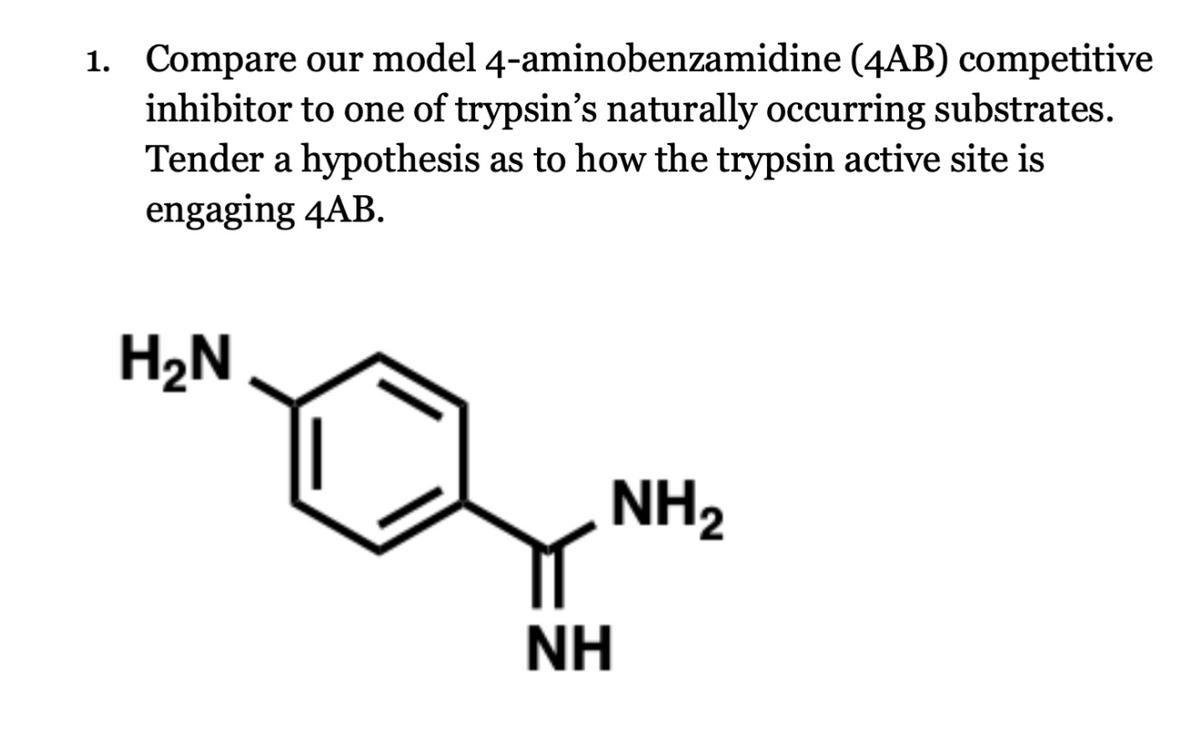 1. Compare our model
4-aminobenzamidine (4AB) competitive
inhibitor to one of trypsin's naturally occurring substrates.
Tender a hypothesis as to how the trypsin active site is
engaging 4AB.
H₂N
NH₂
NH